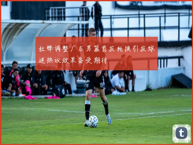 杜锋调整广东男篮首发轮换引发球迷热议效果备受期待