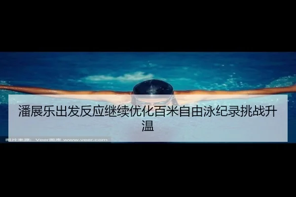 潘展乐出发反应继续优化百米自由泳纪录挑战升温